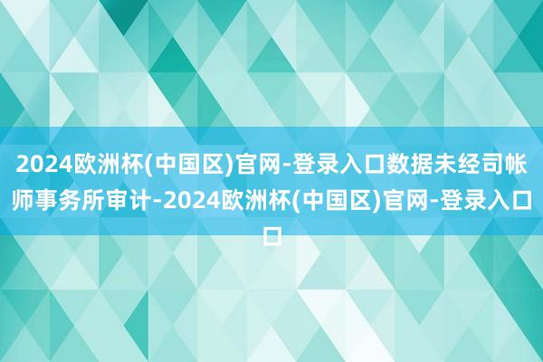 2024欧洲杯(中国区)官网-登录入口数据未经司帐师事务所审计-2024欧洲杯(中国区)官网-登录入口