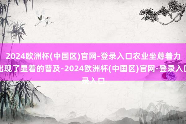 2024欧洲杯(中国区)官网-登录入口农业坐蓐着力出现了显着的普及-2024欧洲杯(中国区)官网-登录入口