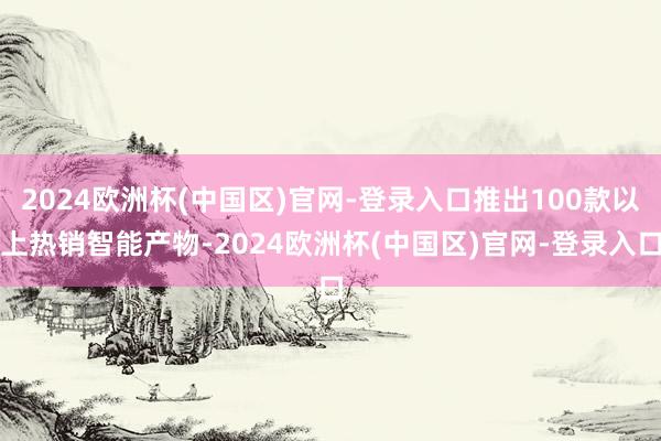 2024欧洲杯(中国区)官网-登录入口推出100款以上热销智能产物-2024欧洲杯(中国区)官网-登录入口