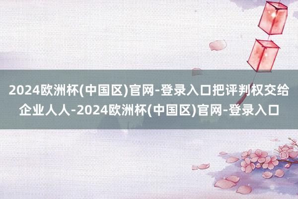 2024欧洲杯(中国区)官网-登录入口把评判权交给企业人人-2024欧洲杯(中国区)官网-登录入口
