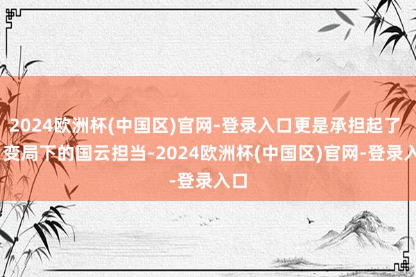 2024欧洲杯(中国区)官网-登录入口更是承担起了 AI 变局下的国云担当-2024欧洲杯(中国区)官网-登录入口
