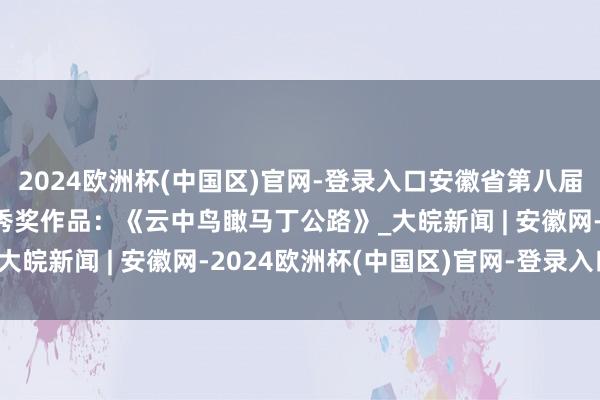 2024欧洲杯(中国区)官网-登录入口安徽省第八届公路影相大赛视频类优秀奖作品：《云中鸟瞰马丁公路》_大皖新闻 | 安徽网-2024欧洲杯(中国区)官网-登录入口