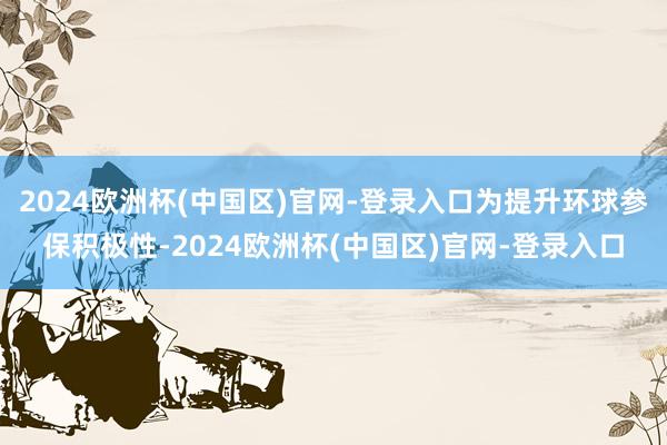 2024欧洲杯(中国区)官网-登录入口为提升环球参保积极性-2024欧洲杯(中国区)官网-登录入口