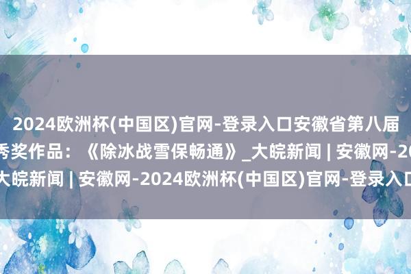 2024欧洲杯(中国区)官网-登录入口安徽省第八届公路影相大赛视频类优秀奖作品：《除冰战雪保畅通》_大皖新闻 | 安徽网-2024欧洲杯(中国区)官网-登录入口
