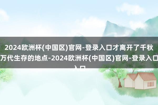 2024欧洲杯(中国区)官网-登录入口才离开了千秋万代生存的地点-2024欧洲杯(中国区)官网-登录入口