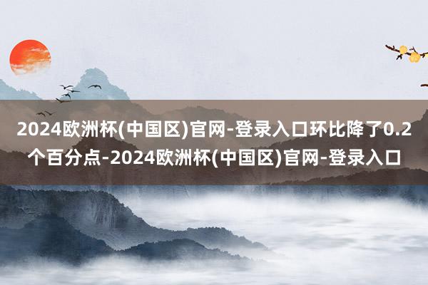 2024欧洲杯(中国区)官网-登录入口环比降了0.2个百分点-2024欧洲杯(中国区)官网-登录入口