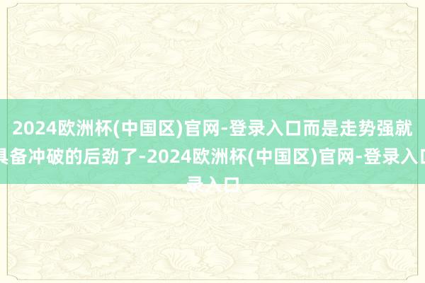 2024欧洲杯(中国区)官网-登录入口而是走势强就具备冲破的后劲了-2024欧洲杯(中国区)官网-登录入口