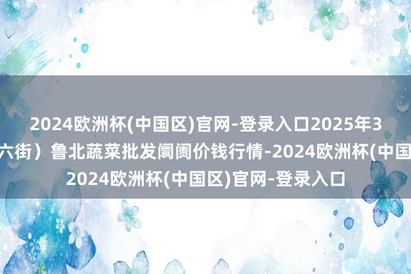 2024欧洲杯(中国区)官网-登录入口2025年3月23日山东滨州(六街)鲁北蔬菜批发阛阓价钱行情-2024欧洲杯(中国区)官网-登录入口
