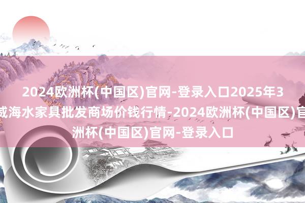 2024欧洲杯(中国区)官网-登录入口2025年3月23日山东威海水家具批发商场价钱行情-2024欧洲杯(中国区)官网-登录入口