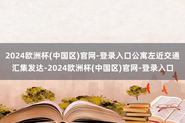 2024欧洲杯(中国区)官网-登录入口公寓左近交通汇集发达-2024欧洲杯(中国区)官网-登录入口