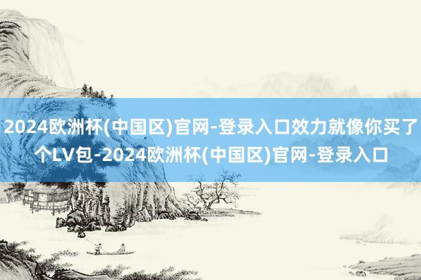 2024欧洲杯(中国区)官网-登录入口效力就像你买了个LV包-2024欧洲杯(中国区)官网-登录入口