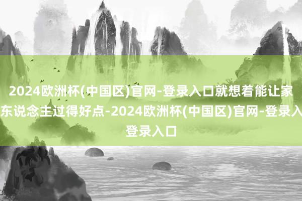 2024欧洲杯(中国区)官网-登录入口就想着能让家里东说念主过得好点-2024欧洲杯(中国区)官网-登录入口