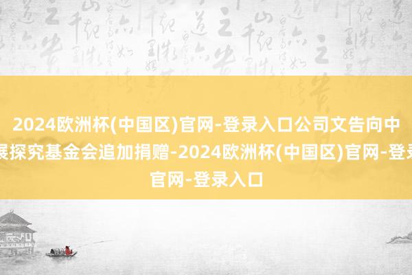 2024欧洲杯(中国区)官网-登录入口公司文告向中国发展探究基金会追加捐赠-2024欧洲杯(中国区)官网-登录入口