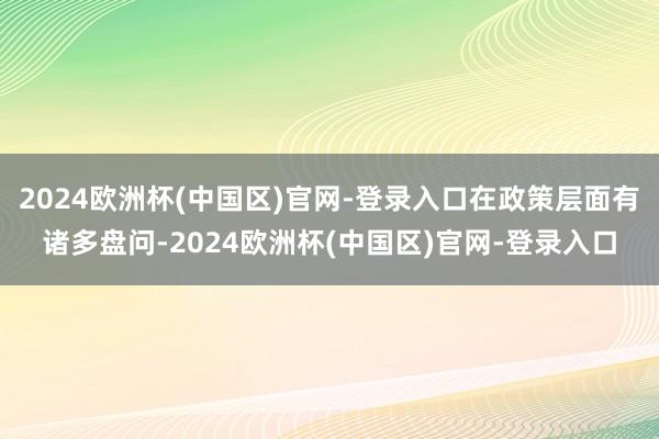 2024欧洲杯(中国区)官网-登录入口在政策层面有诸多盘问-2024欧洲杯(中国区)官网-登录入口