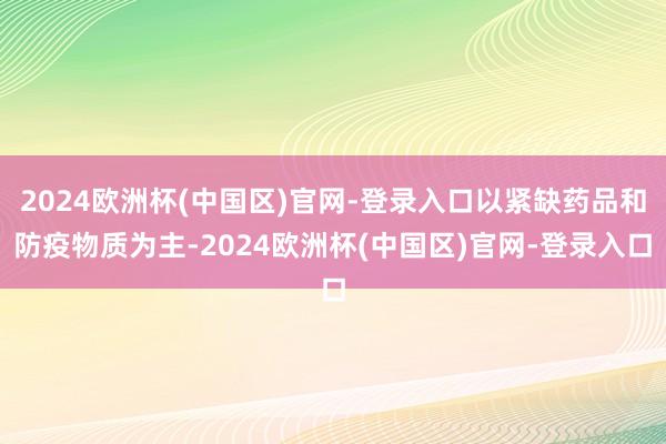 2024欧洲杯(中国区)官网-登录入口以紧缺药品和防疫物质为主-2024欧洲杯(中国区)官网-登录入口