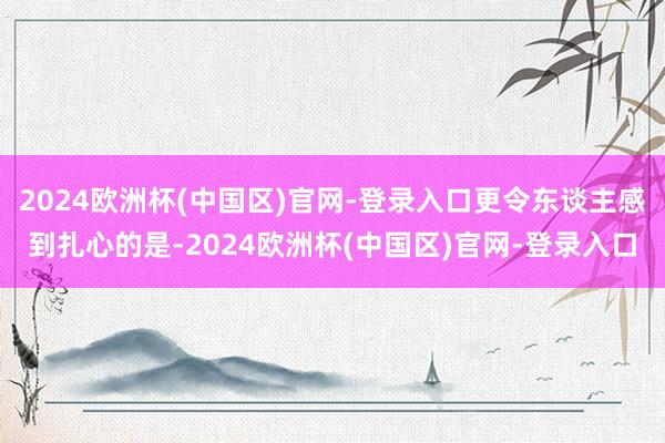 2024欧洲杯(中国区)官网-登录入口更令东谈主感到扎心的是-2024欧洲杯(中国区)官网-登录入口