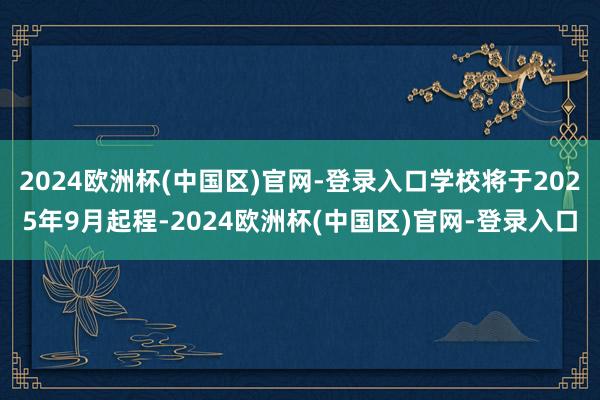 2024欧洲杯(中国区)官网-登录入口学校将于2025年9月起程-2024欧洲杯(中国区)官网-登录入口
