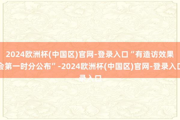 2024欧洲杯(中国区)官网-登录入口“有造访效果会第一时分公布”-2024欧洲杯(中国区)官网-登录入口