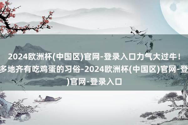 2024欧洲杯(中国区)官网-登录入口力气大过牛！”宇宙多地齐有吃鸡蛋的习俗-2024欧洲杯(中国区)官网-登录入口