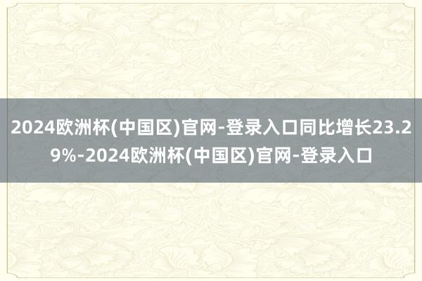 2024欧洲杯(中国区)官网-登录入口同比增长23.29%-2024欧洲杯(中国区)官网-登录入口