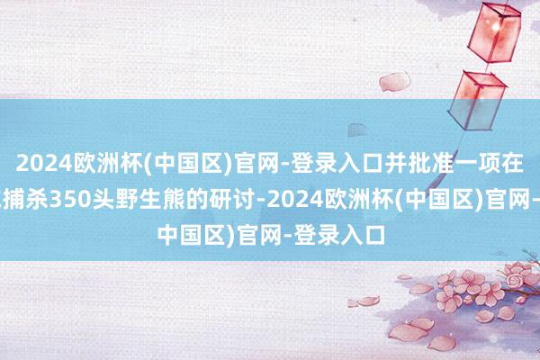 2024欧洲杯(中国区)官网-登录入口并批准一项在特定区域捕杀350头野生熊的研讨-2024欧洲杯(中国区)官网-登录入口