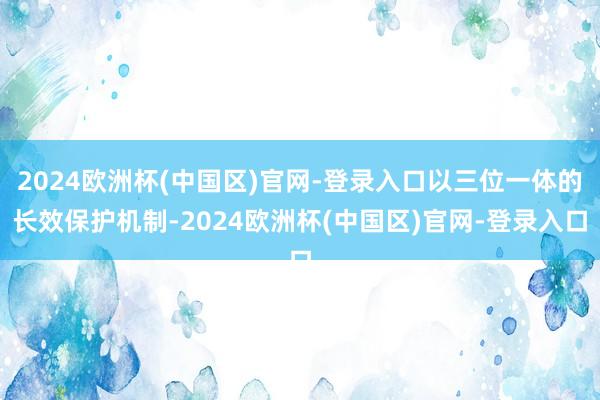 2024欧洲杯(中国区)官网-登录入口以三位一体的长效保护机制-2024欧洲杯(中国区)官网-登录入口