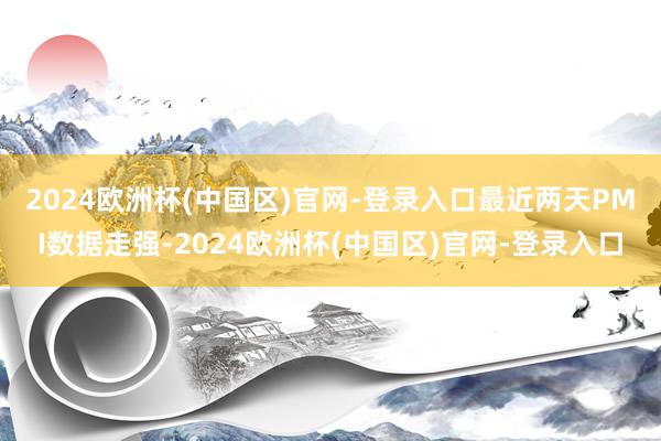 2024欧洲杯(中国区)官网-登录入口　　最近两天PMI数据走强-2024欧洲杯(中国区)官网-登录入口
