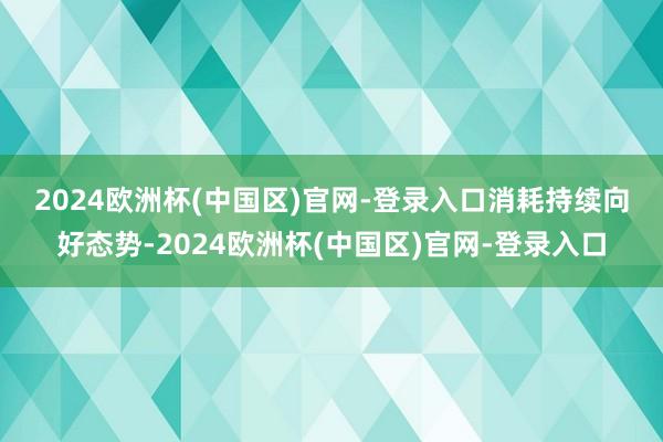 2024欧洲杯(中国区)官网-登录入口　　消耗持续向好态势-2024欧洲杯(中国区)官网-登录入口