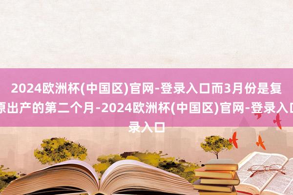 2024欧洲杯(中国区)官网-登录入口而3月份是复原出产的第二个月-2024欧洲杯(中国区)官网-登录入口