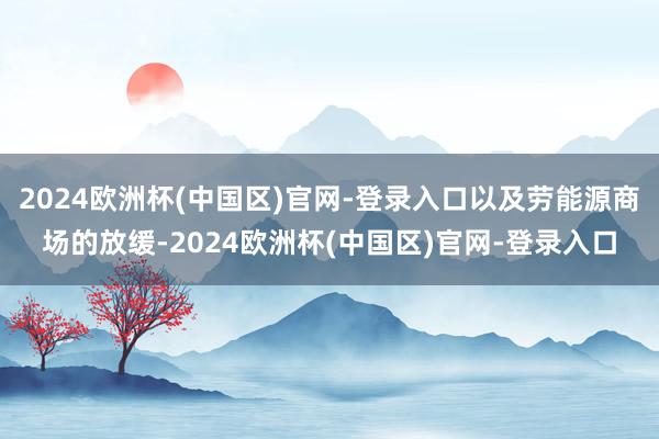 2024欧洲杯(中国区)官网-登录入口以及劳能源商场的放缓-2024欧洲杯(中国区)官网-登录入口