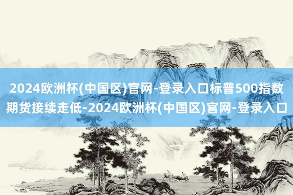 2024欧洲杯(中国区)官网-登录入口标普500指数期货接续走低-2024欧洲杯(中国区)官网-登录入口