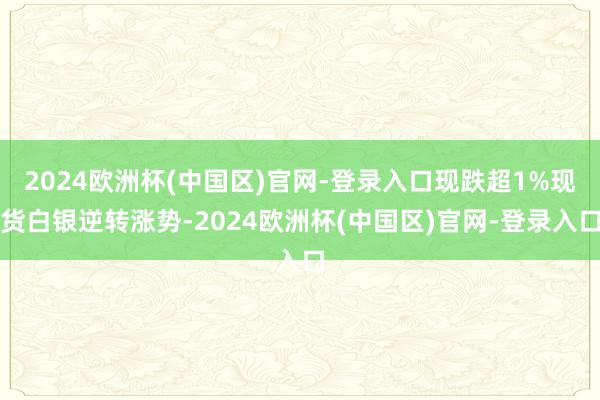 2024欧洲杯(中国区)官网-登录入口现跌超1%现货白银逆转涨势-2024欧洲杯(中国区)官网-登录入口