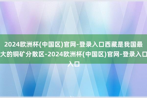 2024欧洲杯(中国区)官网-登录入口西藏是我国最大的铜矿分散区-2024欧洲杯(中国区)官网-登录入口