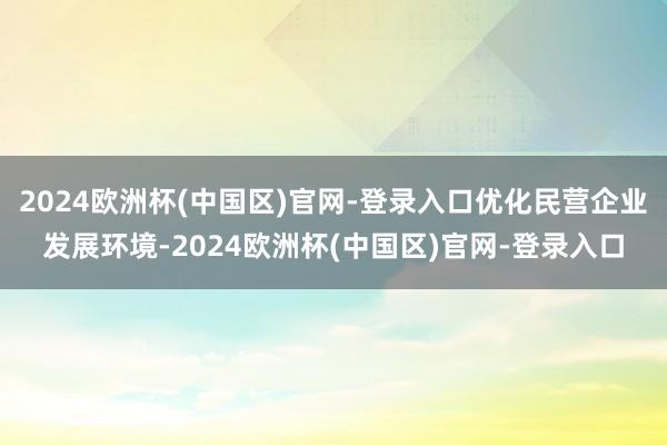 2024欧洲杯(中国区)官网-登录入口优化民营企业发展环境-2024欧洲杯(中国区)官网-登录入口