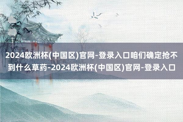 2024欧洲杯(中国区)官网-登录入口咱们确定抢不到什么草药-2024欧洲杯(中国区)官网-登录入口
