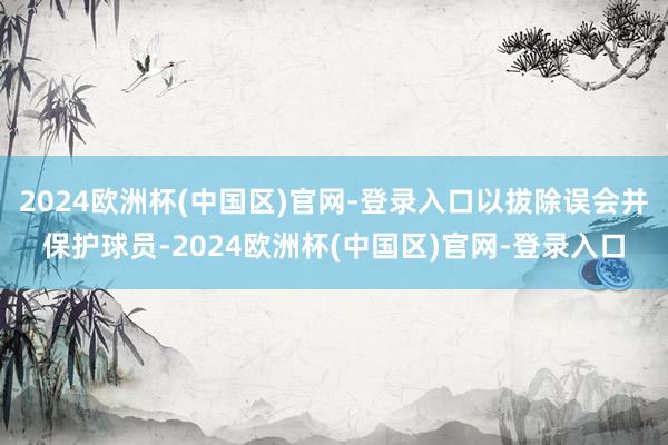 2024欧洲杯(中国区)官网-登录入口以拔除误会并保护球员-2024欧洲杯(中国区)官网-登录入口