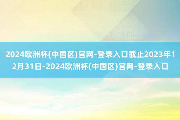 2024欧洲杯(中国区)官网-登录入口截止2023年12月31日-2024欧洲杯(中国区)官网-登录入口