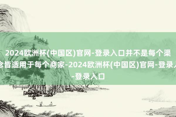 2024欧洲杯(中国区)官网-登录入口并不是每个渠说念皆适用于每个商家-2024欧洲杯(中国区)官网-登录入口