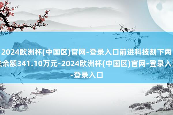 2024欧洲杯(中国区)官网-登录入口前进科技刻下两融余额341.10万元-2024欧洲杯(中国区)官网-登录入口