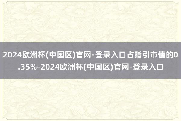 2024欧洲杯(中国区)官网-登录入口占指引市值的0.35%-2024欧洲杯(中国区)官网-登录入口