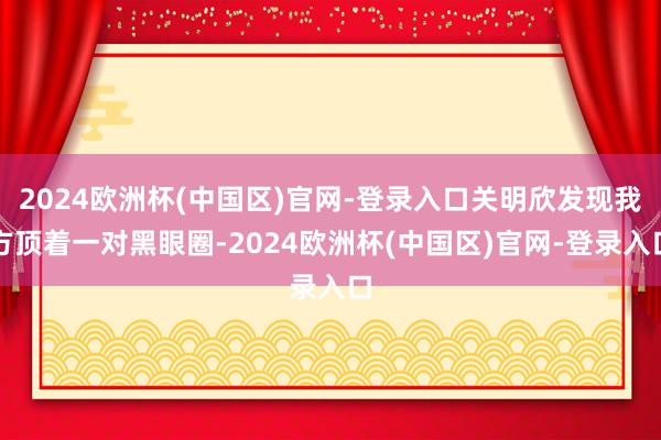 2024欧洲杯(中国区)官网-登录入口关明欣发现我方顶着一对黑眼圈-2024欧洲杯(中国区)官网-登录入口