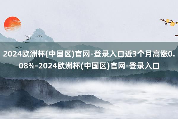2024欧洲杯(中国区)官网-登录入口近3个月高涨0.08%-2024欧洲杯(中国区)官网-登录入口