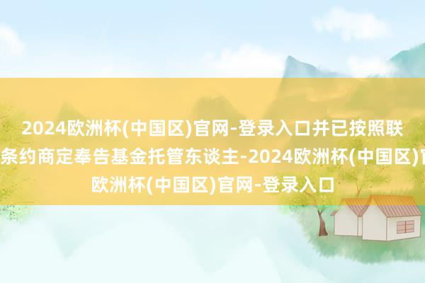 2024欧洲杯(中国区)官网-登录入口并已按照联系限定及基金条约商定奉告基金托管东谈主-2024欧洲杯(中国区)官网-登录入口