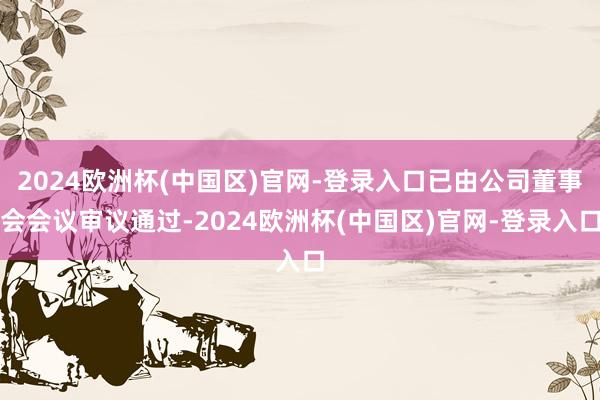 2024欧洲杯(中国区)官网-登录入口已由公司董事会会议审议通过-2024欧洲杯(中国区)官网-登录入口