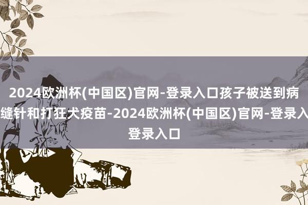 2024欧洲杯(中国区)官网-登录入口孩子被送到病院缝针和打狂犬疫苗-2024欧洲杯(中国区)官网-登录入口