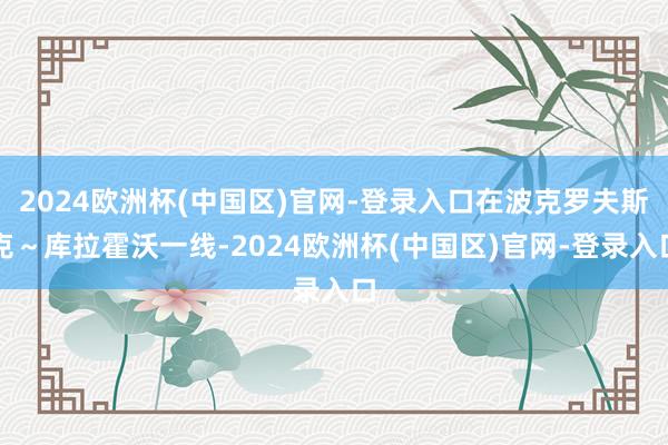2024欧洲杯(中国区)官网-登录入口在波克罗夫斯克～库拉霍沃一线-2024欧洲杯(中国区)官网-登录入口