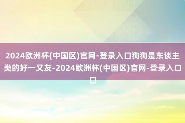 2024欧洲杯(中国区)官网-登录入口狗狗是东谈主类的好一又友-2024欧洲杯(中国区)官网-登录入口