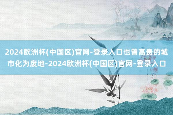 2024欧洲杯(中国区)官网-登录入口也曾高贵的城市化为废地-2024欧洲杯(中国区)官网-登录入口