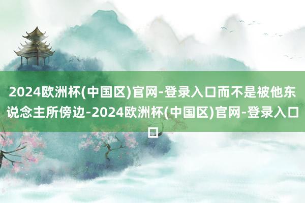 2024欧洲杯(中国区)官网-登录入口而不是被他东说念主所傍边-2024欧洲杯(中国区)官网-登录入口