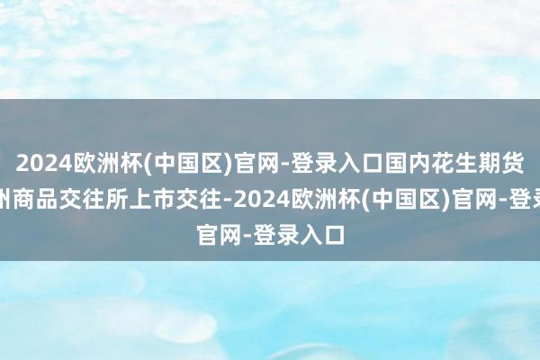2024欧洲杯(中国区)官网-登录入口国内花生期货在郑州商品交往所上市交往-2024欧洲杯(中国区)官网-登录入口